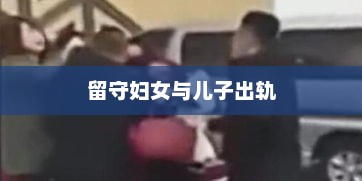 留守妇女与儿子出轨，留守妇女与儿子出轨事件新闻标题，留守妇女与情感纠葛引发社会关注
