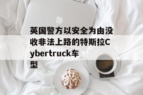 英国警方以安全为由没收非法上路的特斯拉Cybertruck车型