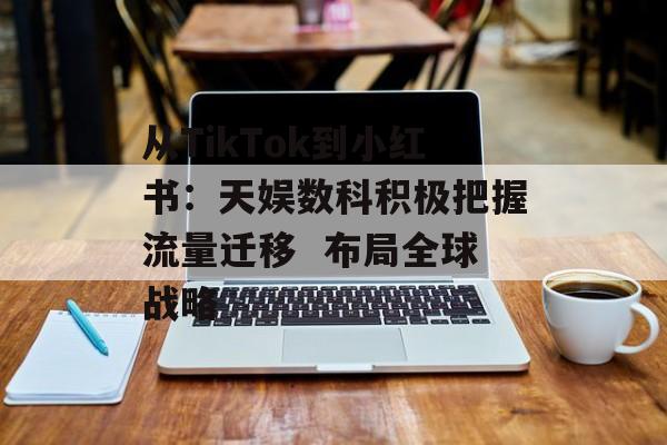 从TikTok到小红书：天娱数科积极把握流量迁移  布局全球战略