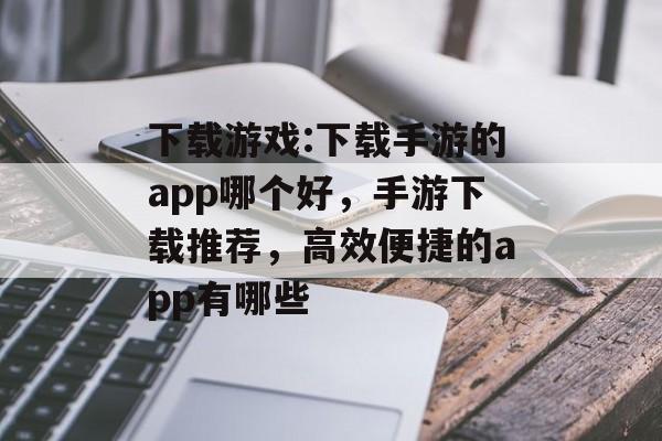 下载游戏:下载手游的app哪个好，手游下载推荐，高效便捷的app有哪些