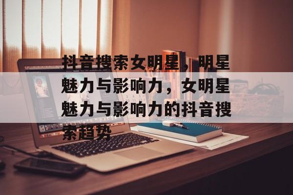 抖音搜索女明星，明星魅力与影响力，女明星魅力与影响力的抖音搜索趋势，女明星魅力与影响力的抖音搜索趋势报告
