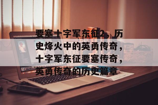要塞十字军东征2，历史烽火中的英勇传奇，十字军东征要塞传奇，英勇传奇的历史篇章