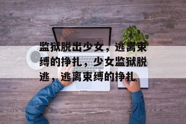 监狱脱出少女，逃离束缚的挣扎，少女监狱脱逃，逃离束缚的挣扎，少女监狱脱逃，逃离束缚的成长之路
