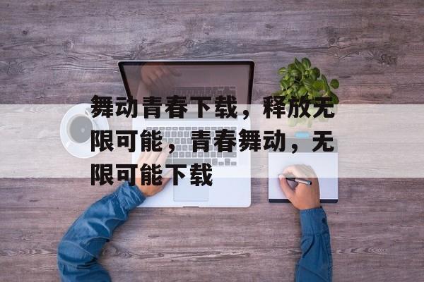 舞动青春下载，释放无限可能，青春舞动，无限可能下载，青春舞动，下载无限可能