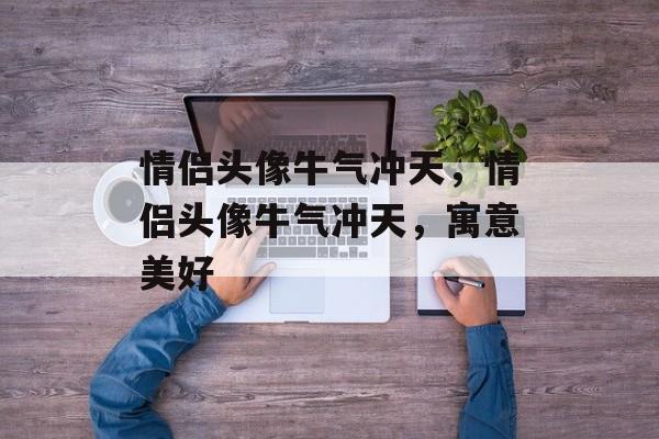 情侣头像牛气冲天，情侣头像牛气冲天，寓意美好，牛气冲天情侣头像解析