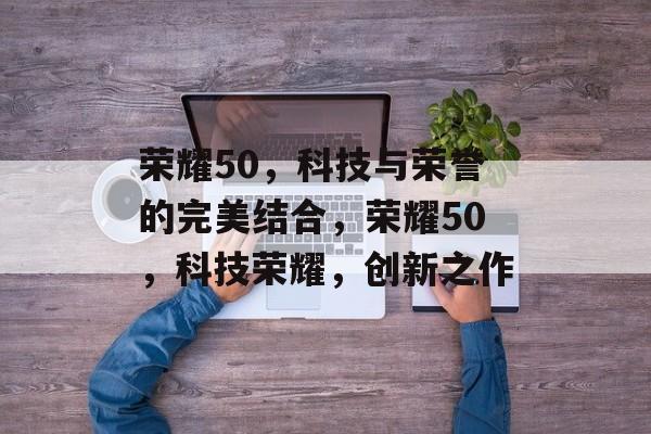 荣耀50，科技与荣誉的完美结合，荣耀50，科技荣耀，创新之作