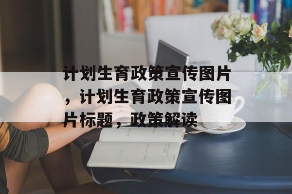 计划生育政策宣传图片，计划生育政策宣传图片标题，政策解读
