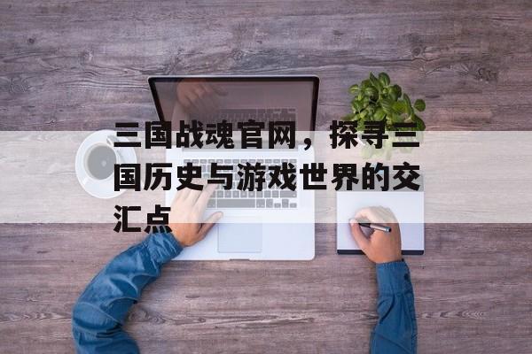 三国战魂官网，探寻三国历史与游戏世界的交汇点