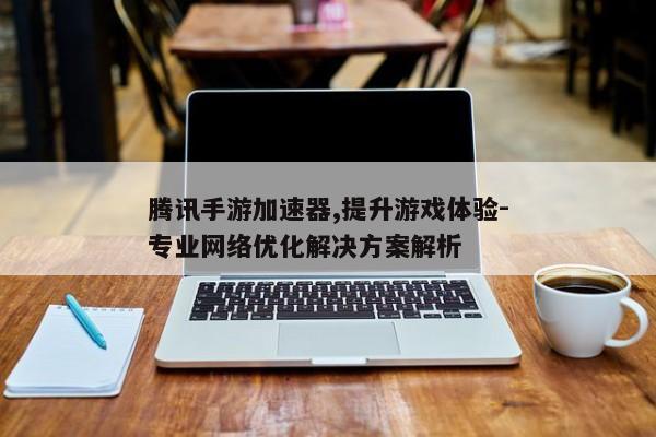 腾讯手游加速器,提升游戏体验-专业网络优化解决方案解析