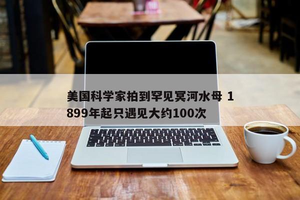 美国科学家拍到罕见冥河水母 1899年起只遇见大约100次