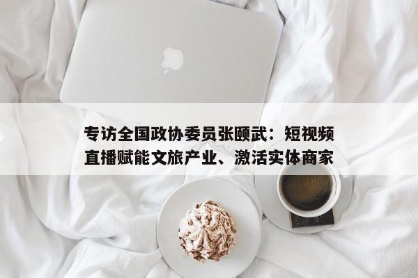 专访全国政协委员张颐武:短视频直播赋能文旅产业、激活实体商家 专访全国政协委员张颐武:短视频直播赋能文旅产业、激活实体商家