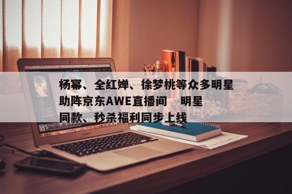 杨幂、全红婵、徐梦桃等众多明星助阵京东AWE直播间 明星同款、秒杀福利同步上线 杨幂、全红婵、徐梦桃等众多明星助阵京东AWE直播间 明星同款、秒杀福利同步上线