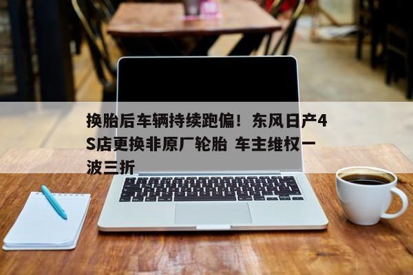 换胎后车辆持续跑偏！东风日产4S店更换非原厂轮胎 车主维权一波三折