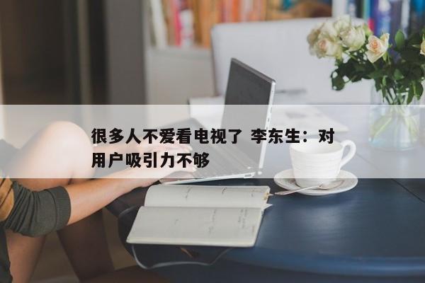 很多人不爱看电视了 李东生：对用户吸引力不够