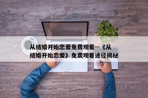 从结婚开始恋爱免费观看--《从结婚开始恋爱》免费观看途径揭秘