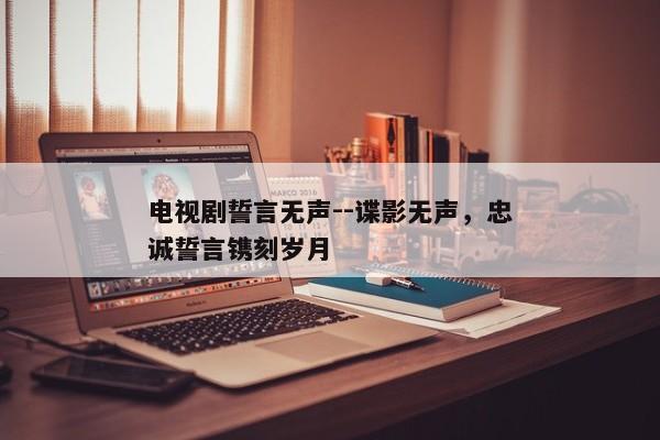 电视剧誓言无声--谍影无声，忠诚誓言镌刻岁月