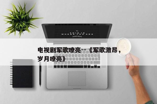 电视剧军歌嘹亮--《军歌激昂，岁月嘹亮》