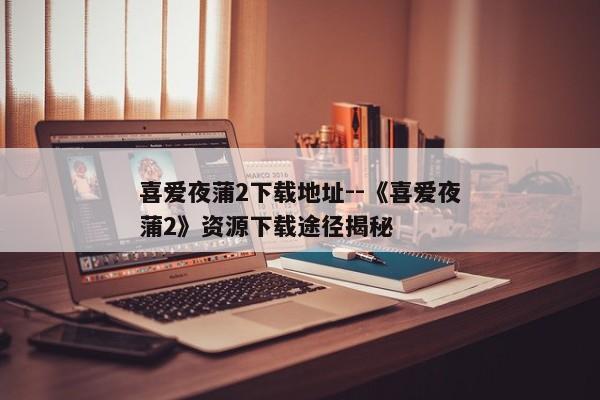 喜爱夜蒲2下载地址--《喜爱夜蒲2》资源下载途径揭秘