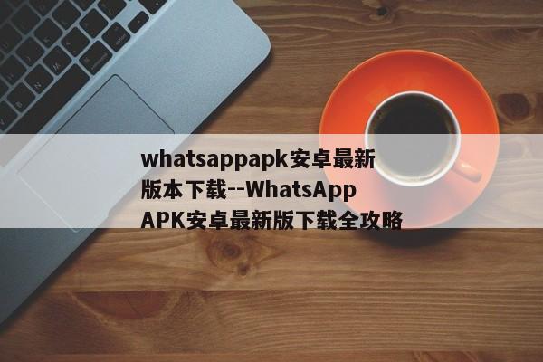 whatsappapk安卓最新版本下载--WhatsApp APK安卓最新版下载全攻略 whatsappapk安卓最新版本下载--WhatsApp APK安卓最新版下载全攻略
