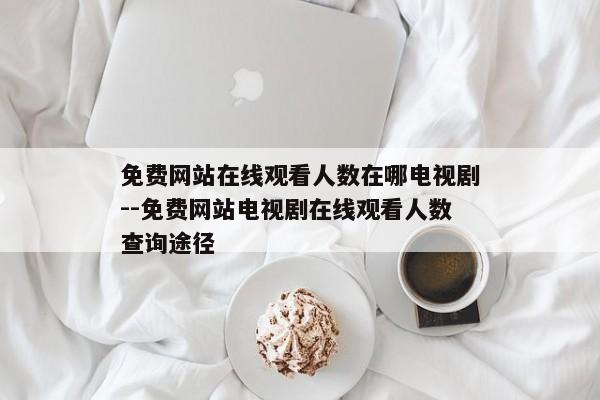 免费网站在线观看人数在哪电视剧--免费网站电视剧在线观看人数查询途径