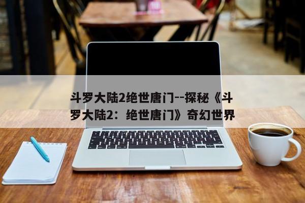 斗罗大陆2绝世唐门--探秘《斗罗大陆2：绝世唐门》奇幻世界